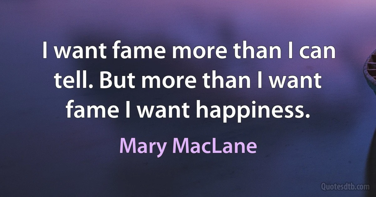 I want fame more than I can tell. But more than I want fame I want happiness. (Mary MacLane)