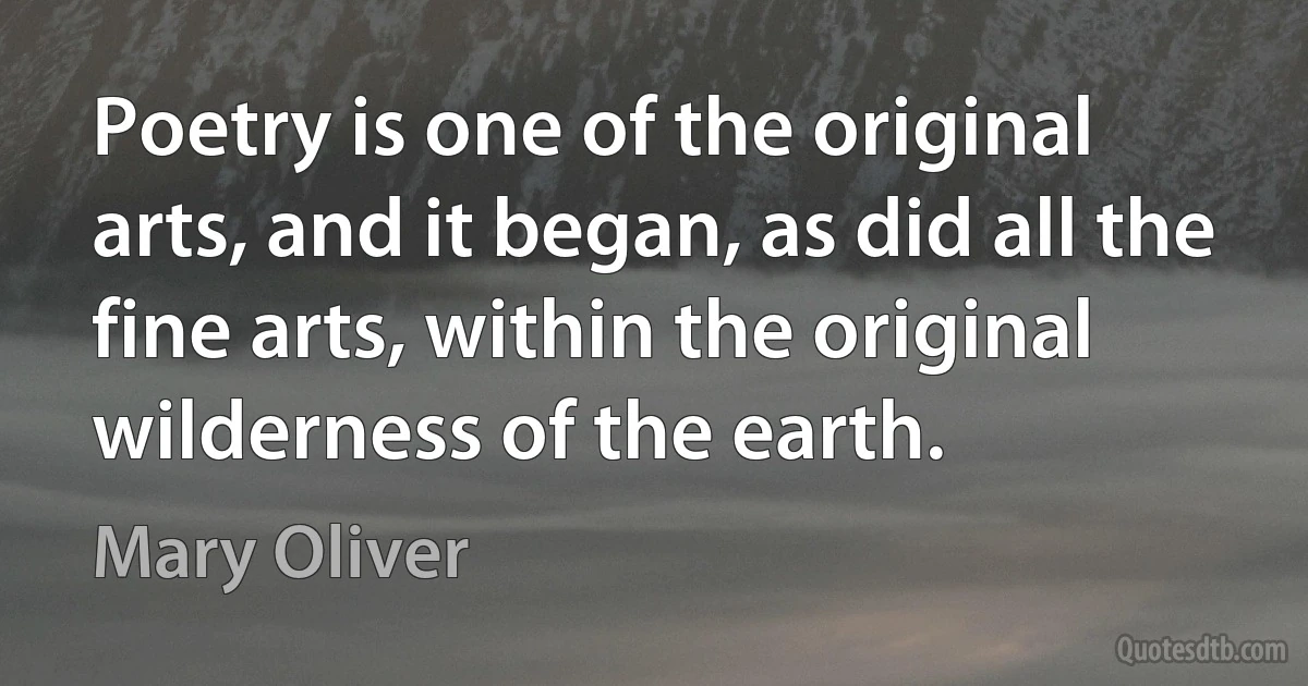 Poetry is one of the original arts, and it began, as did all the fine arts, within the original wilderness of the earth. (Mary Oliver)