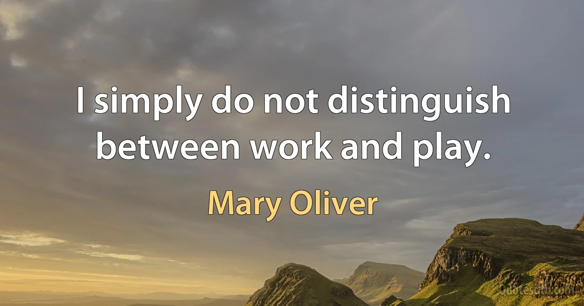 I simply do not distinguish between work and play. (Mary Oliver)