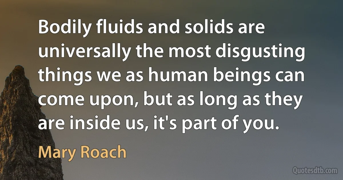 Bodily fluids and solids are universally the most disgusting things we as human beings can come upon, but as long as they are inside us, it's part of you. (Mary Roach)