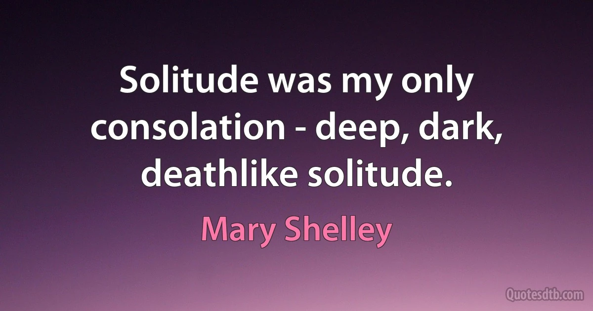 Solitude was my only consolation - deep, dark, deathlike solitude. (Mary Shelley)