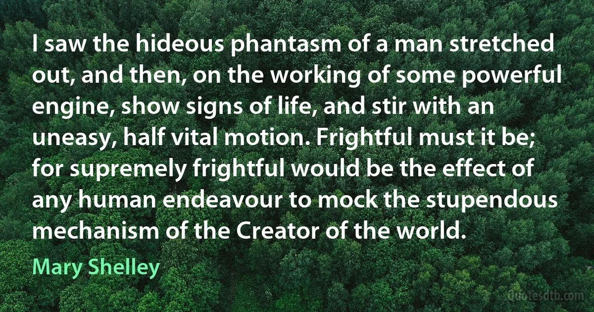 I saw the hideous phantasm of a man stretched out, and then, on the working of some powerful engine, show signs of life, and stir with an uneasy, half vital motion. Frightful must it be; for supremely frightful would be the effect of any human endeavour to mock the stupendous mechanism of the Creator of the world. (Mary Shelley)