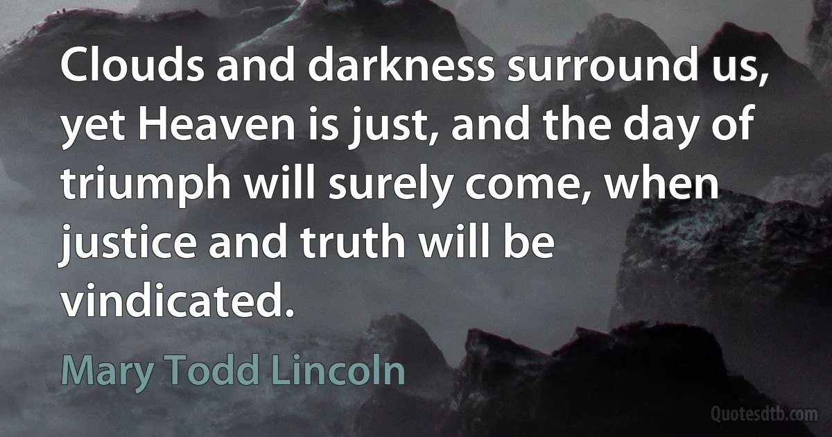 Clouds and darkness surround us, yet Heaven is just, and the day of triumph will surely come, when justice and truth will be vindicated. (Mary Todd Lincoln)