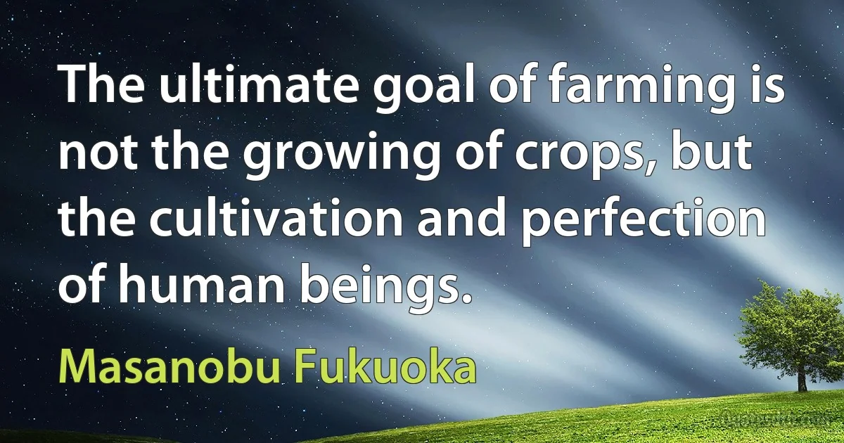 The ultimate goal of farming is not the growing of crops, but the cultivation and perfection of human beings. (Masanobu Fukuoka)