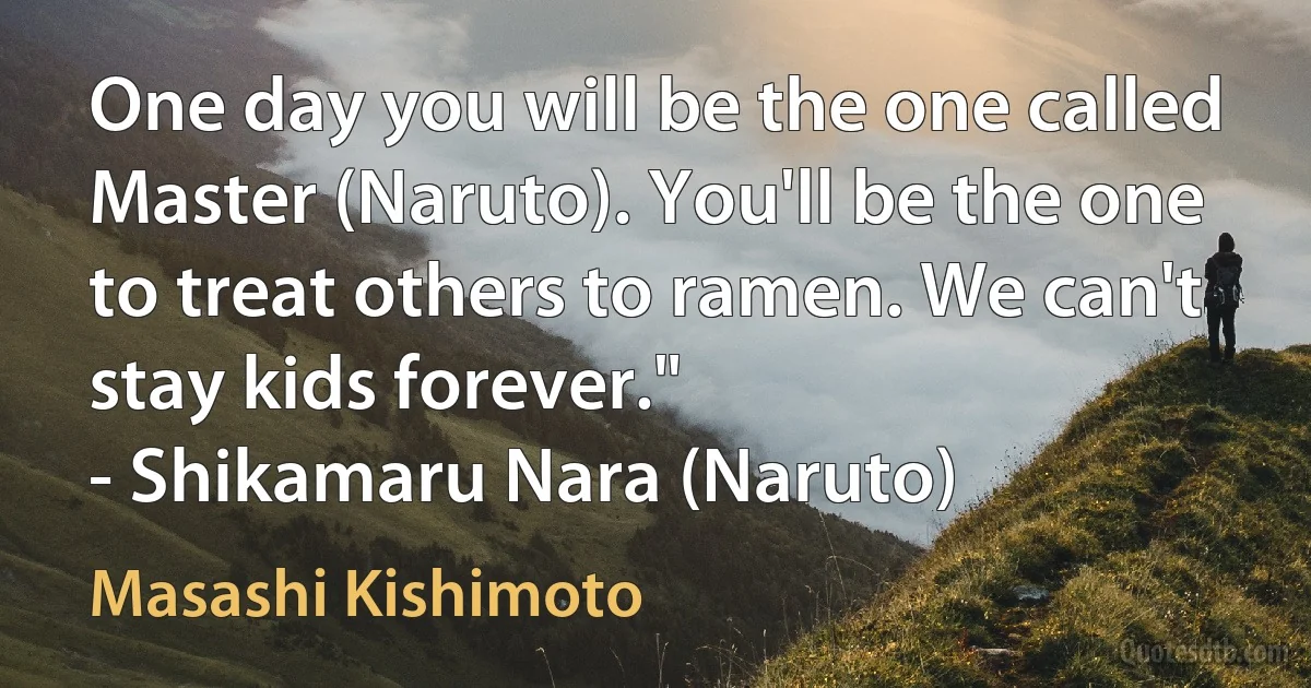 One day you will be the one called Master (Naruto). You'll be the one to treat others to ramen. We can't stay kids forever."
- Shikamaru Nara (Naruto) (Masashi Kishimoto)