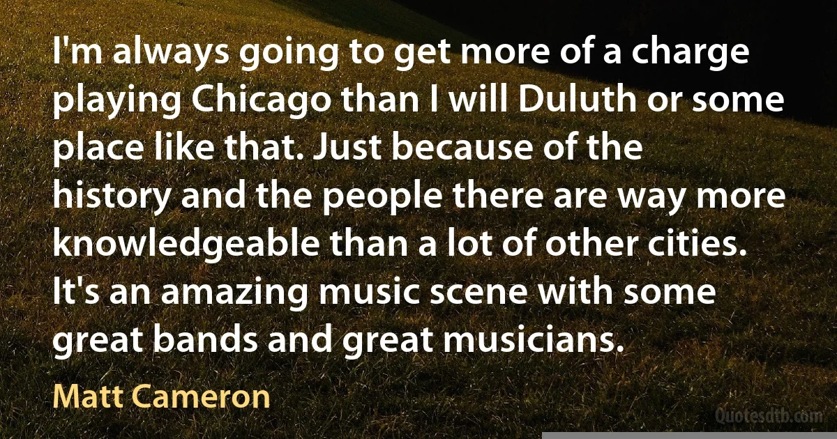 I'm always going to get more of a charge playing Chicago than I will Duluth or some place like that. Just because of the history and the people there are way more knowledgeable than a lot of other cities. It's an amazing music scene with some great bands and great musicians. (Matt Cameron)