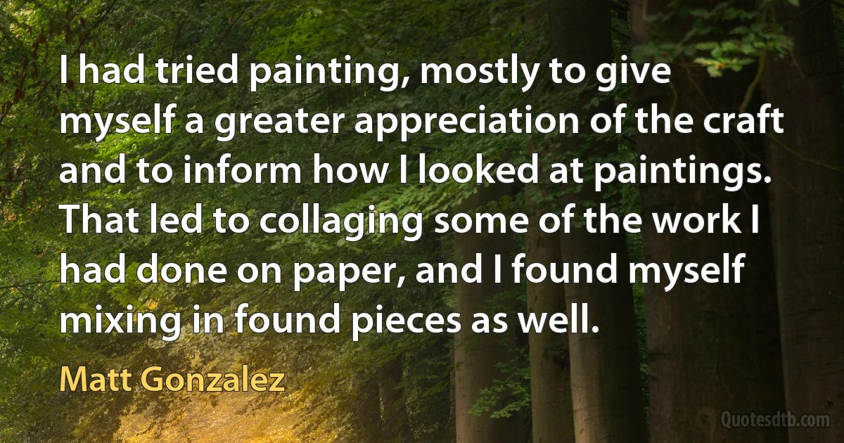 I had tried painting, mostly to give myself a greater appreciation of the craft and to inform how I looked at paintings. That led to collaging some of the work I had done on paper, and I found myself mixing in found pieces as well. (Matt Gonzalez)