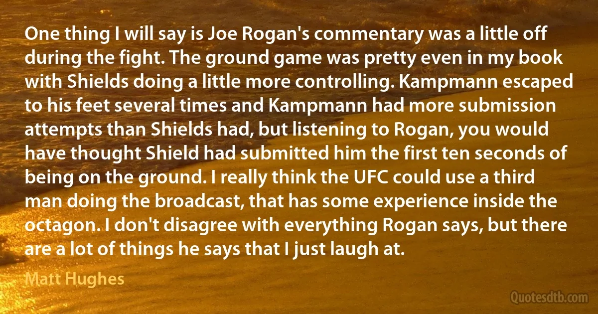 One thing I will say is Joe Rogan's commentary was a little off during the fight. The ground game was pretty even in my book with Shields doing a little more controlling. Kampmann escaped to his feet several times and Kampmann had more submission attempts than Shields had, but listening to Rogan, you would have thought Shield had submitted him the first ten seconds of being on the ground. I really think the UFC could use a third man doing the broadcast, that has some experience inside the octagon. I don't disagree with everything Rogan says, but there are a lot of things he says that I just laugh at. (Matt Hughes)