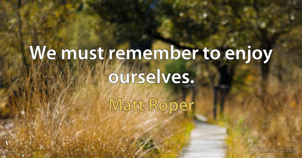 We must remember to enjoy ourselves. (Matt Roper)