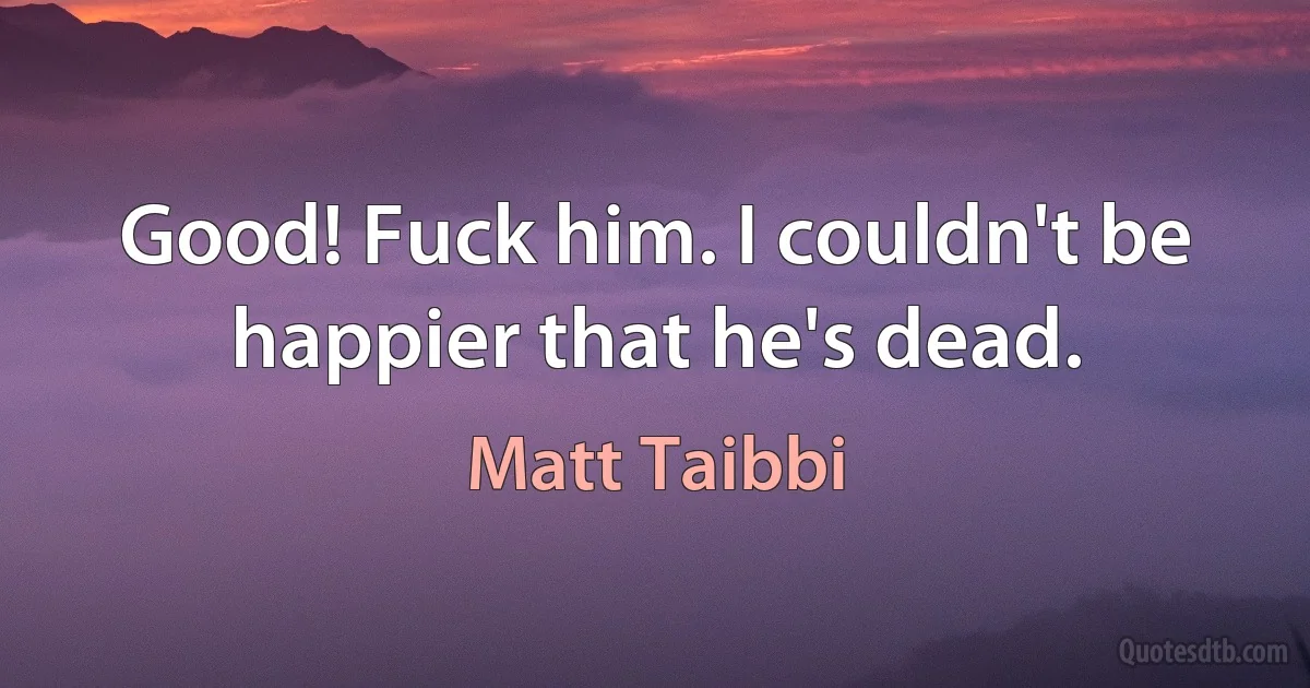 Good! Fuck him. I couldn't be happier that he's dead. (Matt Taibbi)