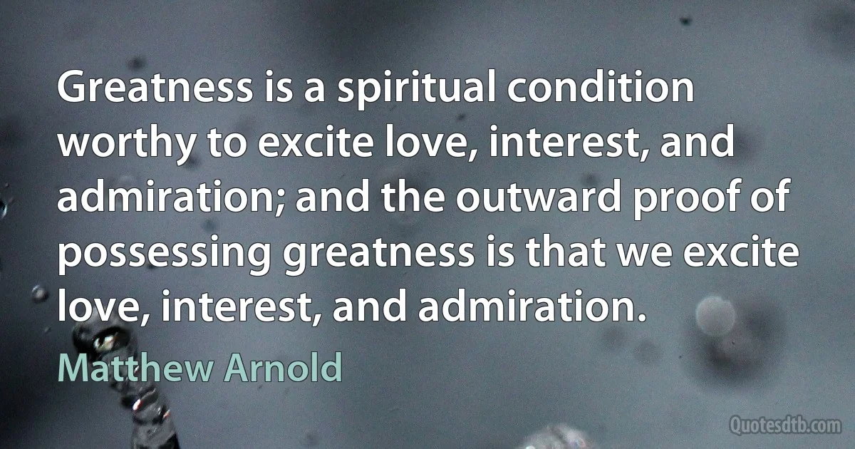 Greatness is a spiritual condition worthy to excite love, interest, and admiration; and the outward proof of possessing greatness is that we excite love, interest, and admiration. (Matthew Arnold)