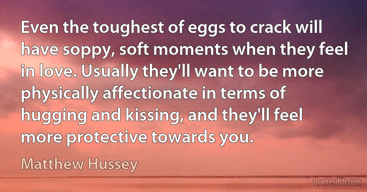 Even the toughest of eggs to crack will have soppy, soft moments when they feel in love. Usually they'll want to be more physically affectionate in terms of hugging and kissing, and they'll feel more protective towards you. (Matthew Hussey)