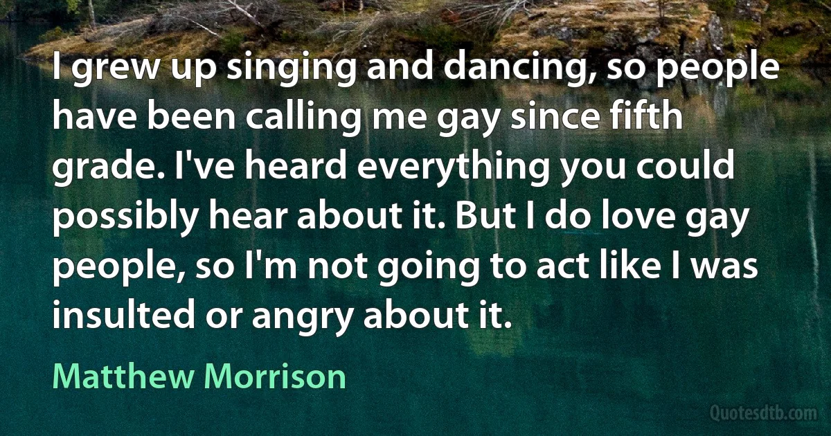 I grew up singing and dancing, so people have been calling me gay since fifth grade. I've heard everything you could possibly hear about it. But I do love gay people, so I'm not going to act like I was insulted or angry about it. (Matthew Morrison)