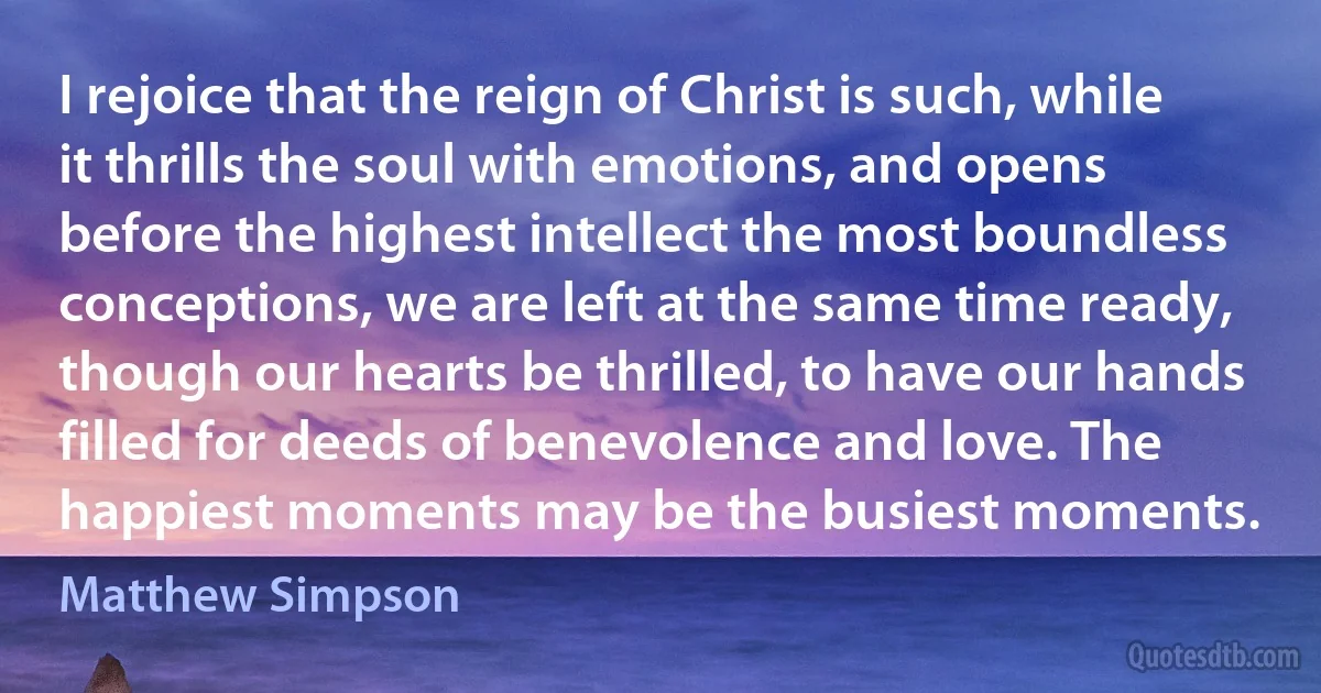 I rejoice that the reign of Christ is such, while it thrills the soul with emotions, and opens before the highest intellect the most boundless conceptions, we are left at the same time ready, though our hearts be thrilled, to have our hands filled for deeds of benevolence and love. The happiest moments may be the busiest moments. (Matthew Simpson)