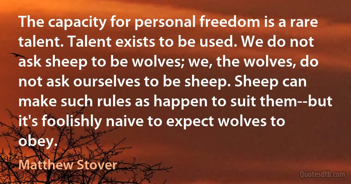 The capacity for personal freedom is a rare talent. Talent exists to be used. We do not ask sheep to be wolves; we, the wolves, do not ask ourselves to be sheep. Sheep can make such rules as happen to suit them--but it's foolishly naive to expect wolves to obey. (Matthew Stover)