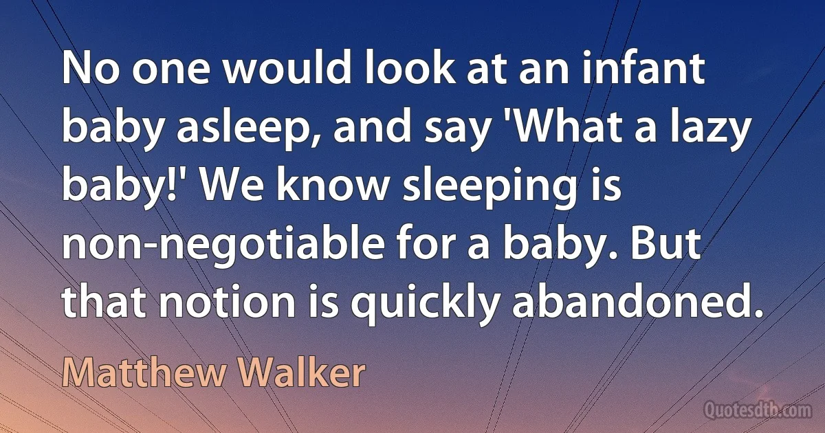 No one would look at an infant baby asleep, and say 'What a lazy baby!' We know sleeping is non-negotiable for a baby. But that notion is quickly abandoned. (Matthew Walker)