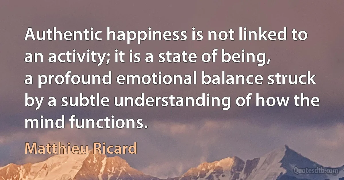 Authentic happiness is not linked to an activity; it is a state of being, a profound emotional balance struck by a subtle understanding of how the mind functions. (Matthieu Ricard)