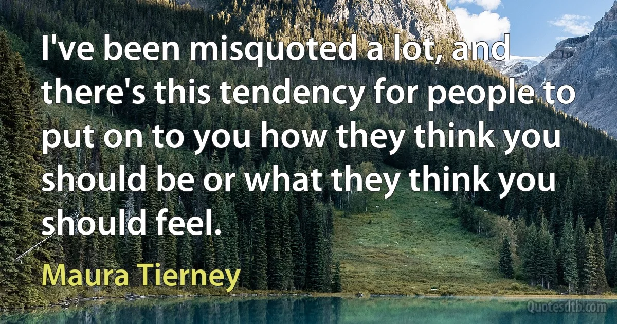 I've been misquoted a lot, and there's this tendency for people to put on to you how they think you should be or what they think you should feel. (Maura Tierney)