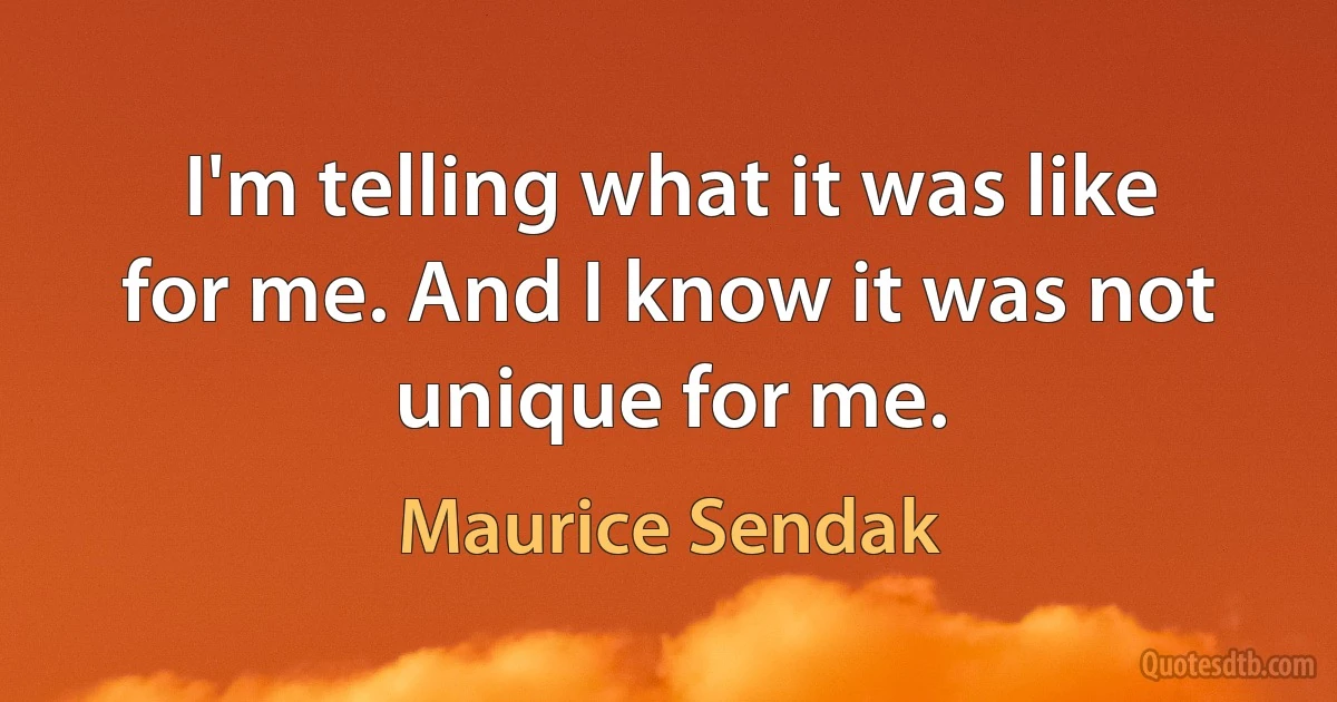 I'm telling what it was like for me. And I know it was not unique for me. (Maurice Sendak)