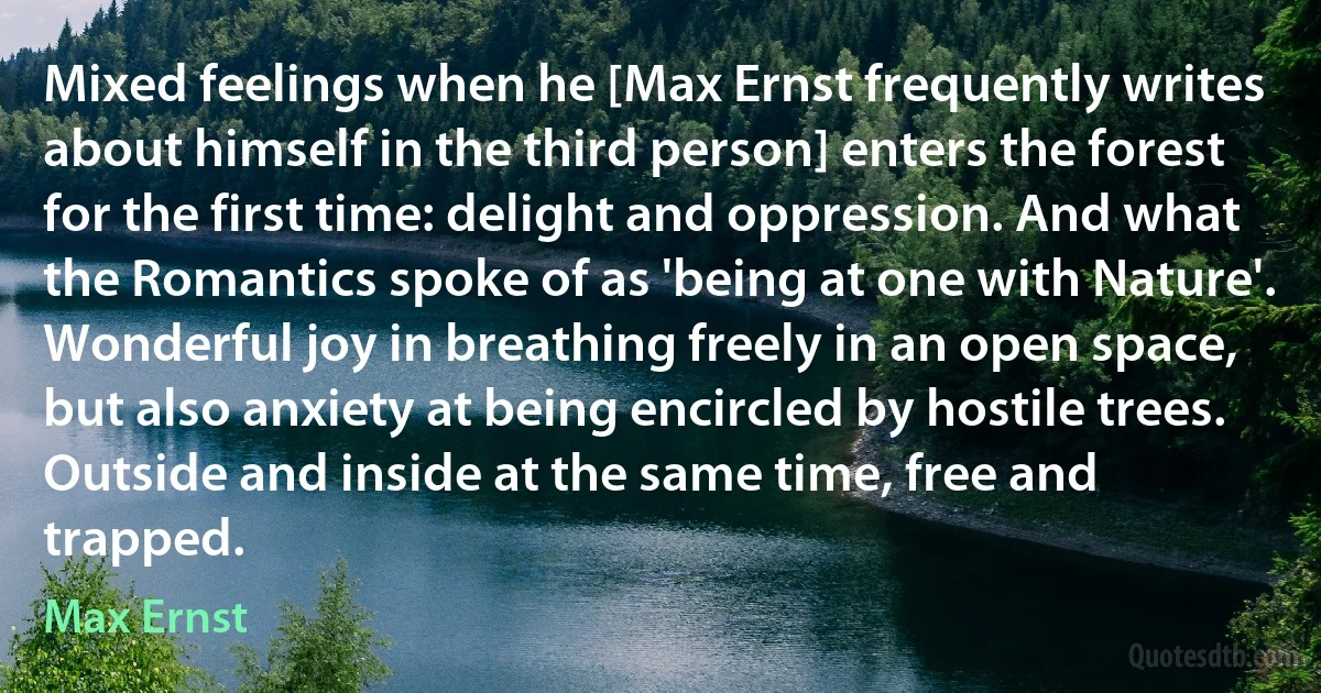 Mixed feelings when he [Max Ernst frequently writes about himself in the third person] enters the forest for the first time: delight and oppression. And what the Romantics spoke of as 'being at one with Nature'. Wonderful joy in breathing freely in an open space, but also anxiety at being encircled by hostile trees. Outside and inside at the same time, free and trapped. (Max Ernst)