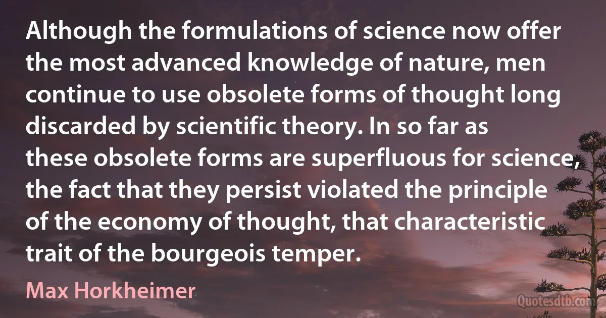 Although the formulations of science now offer the most advanced knowledge of nature, men continue to use obsolete forms of thought long discarded by scientific theory. In so far as these obsolete forms are superfluous for science, the fact that they persist violated the principle of the economy of thought, that characteristic trait of the bourgeois temper. (Max Horkheimer)