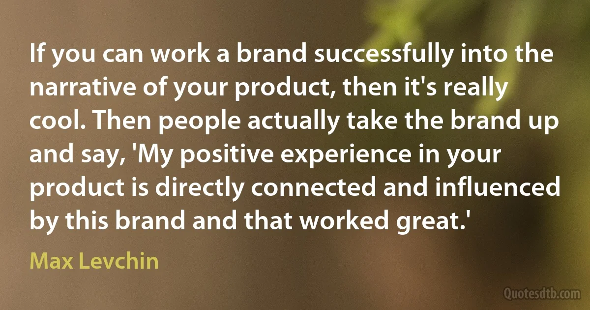 If you can work a brand successfully into the narrative of your product, then it's really cool. Then people actually take the brand up and say, 'My positive experience in your product is directly connected and influenced by this brand and that worked great.' (Max Levchin)