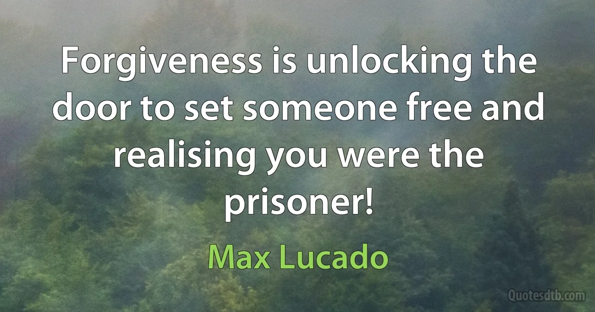 Forgiveness is unlocking the door to set someone free and realising you were the prisoner! (Max Lucado)