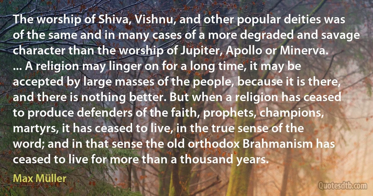 The worship of Shiva, Vishnu, and other popular deities was of the same and in many cases of a more degraded and savage character than the worship of Jupiter, Apollo or Minerva. ... A religion may linger on for a long time, it may be accepted by large masses of the people, because it is there, and there is nothing better. But when a religion has ceased to produce defenders of the faith, prophets, champions, martyrs, it has ceased to live, in the true sense of the word; and in that sense the old orthodox Brahmanism has ceased to live for more than a thousand years. (Max Müller)