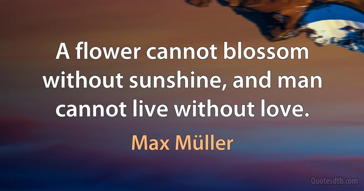 A flower cannot blossom without sunshine, and man cannot live without love. (Max Müller)