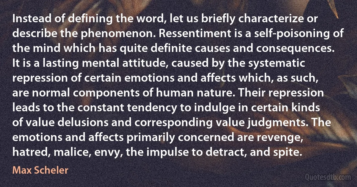 Instead of defining the word, let us briefly characterize or describe the phenomenon. Ressentiment is a self-poisoning of the mind which has quite definite causes and consequences. It is a lasting mental attitude, caused by the systematic repression of certain emotions and affects which, as such, are normal components of human nature. Their repression leads to the constant tendency to indulge in certain kinds of value delusions and corresponding value judgments. The emotions and affects primarily concerned are revenge, hatred, malice, envy, the impulse to detract, and spite. (Max Scheler)