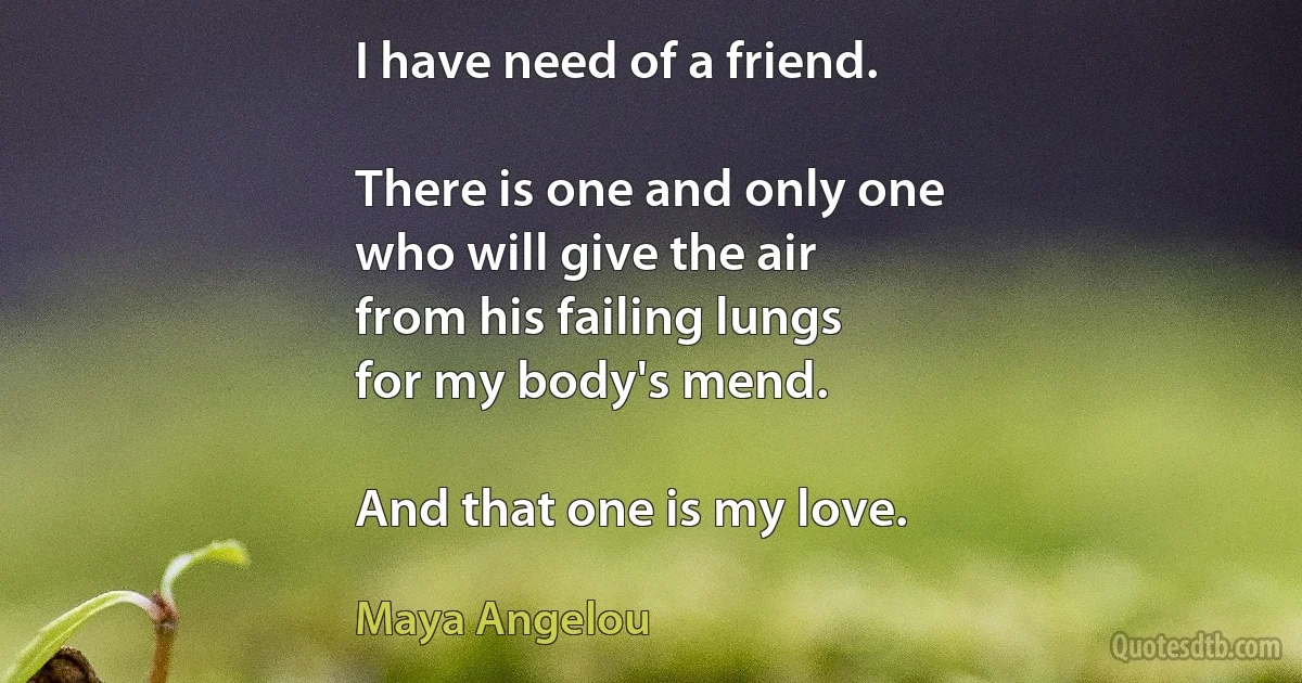 I have need of a friend.

There is one and only one
who will give the air
from his failing lungs
for my body's mend.

And that one is my love. (Maya Angelou)