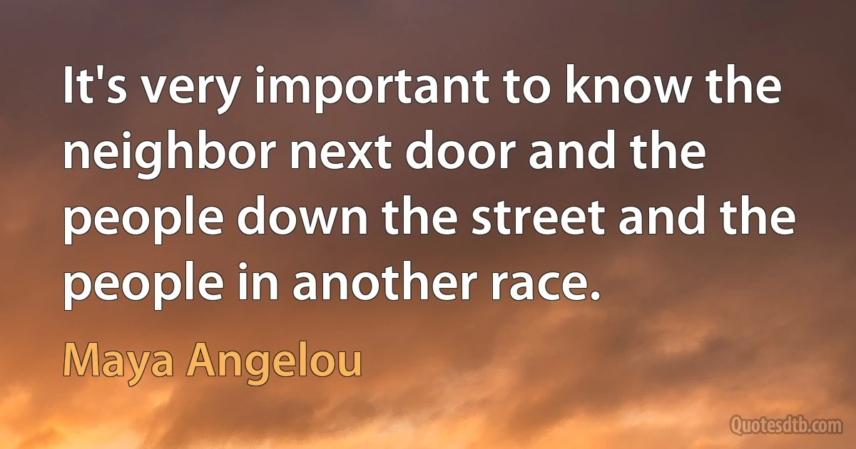 It's very important to know the neighbor next door and the people down the street and the people in another race. (Maya Angelou)