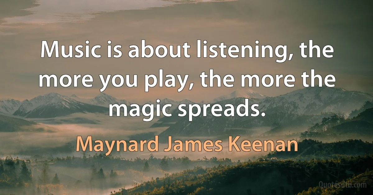 Music is about listening, the more you play, the more the magic spreads. (Maynard James Keenan)