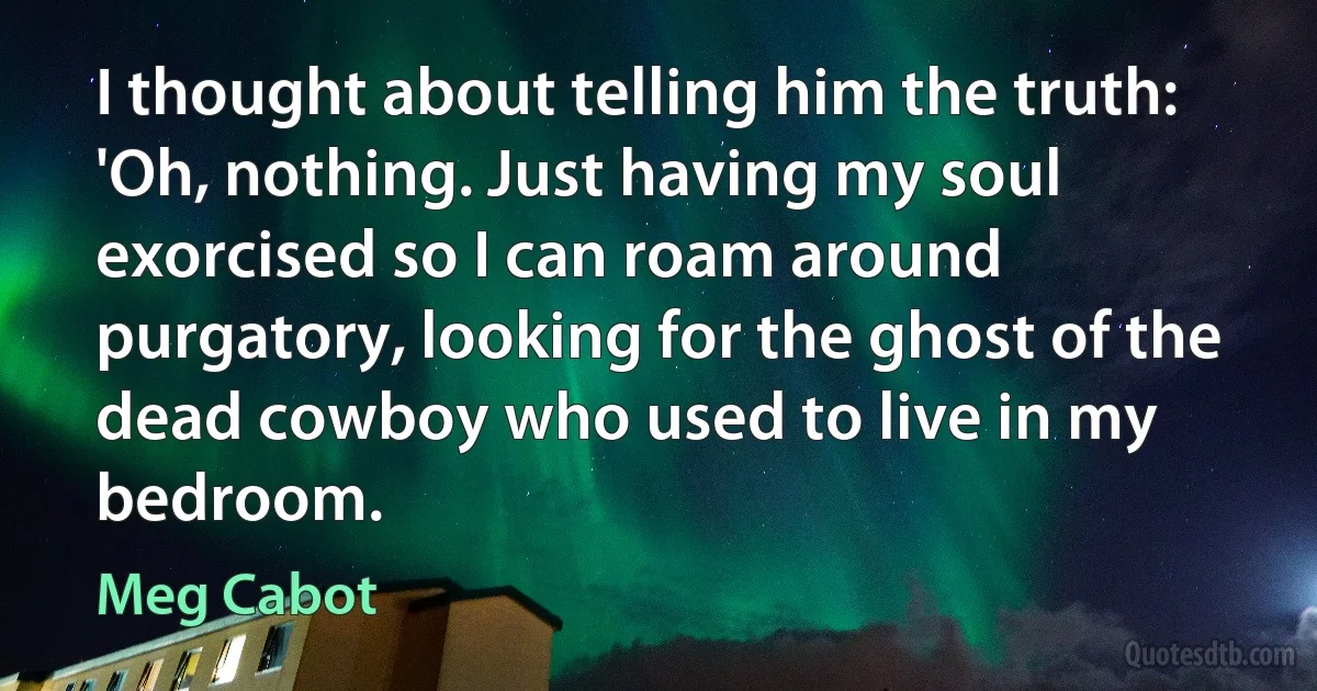 I thought about telling him the truth: 'Oh, nothing. Just having my soul exorcised so I can roam around
purgatory, looking for the ghost of the dead cowboy who used to live in my bedroom. (Meg Cabot)