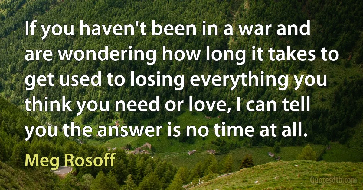 If you haven't been in a war and are wondering how long it takes to get used to losing everything you think you need or love, I can tell you the answer is no time at all. (Meg Rosoff)