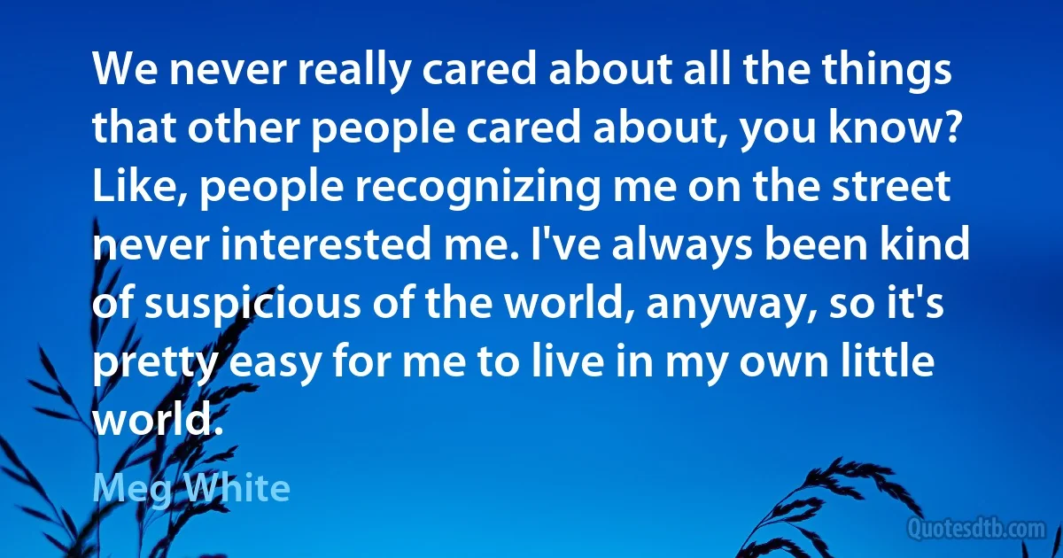 We never really cared about all the things that other people cared about, you know? Like, people recognizing me on the street never interested me. I've always been kind of suspicious of the world, anyway, so it's pretty easy for me to live in my own little world. (Meg White)