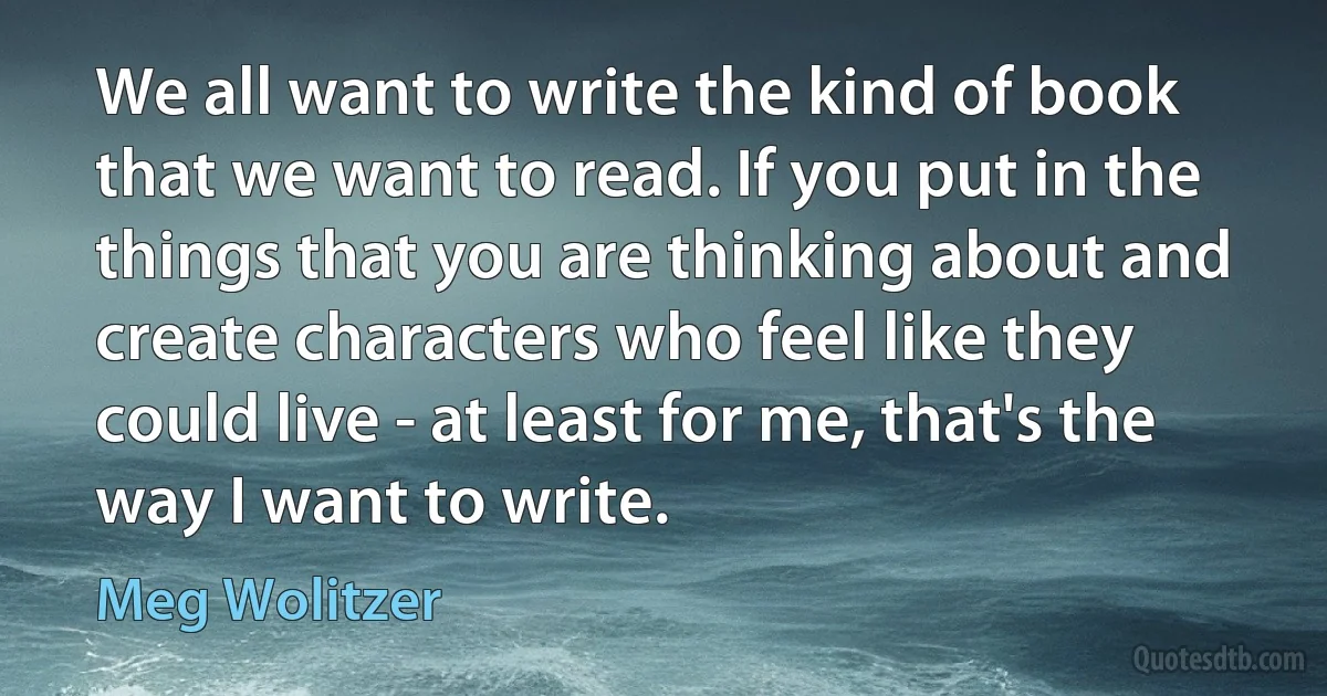 We all want to write the kind of book that we want to read. If you put in the things that you are thinking about and create characters who feel like they could live - at least for me, that's the way I want to write. (Meg Wolitzer)