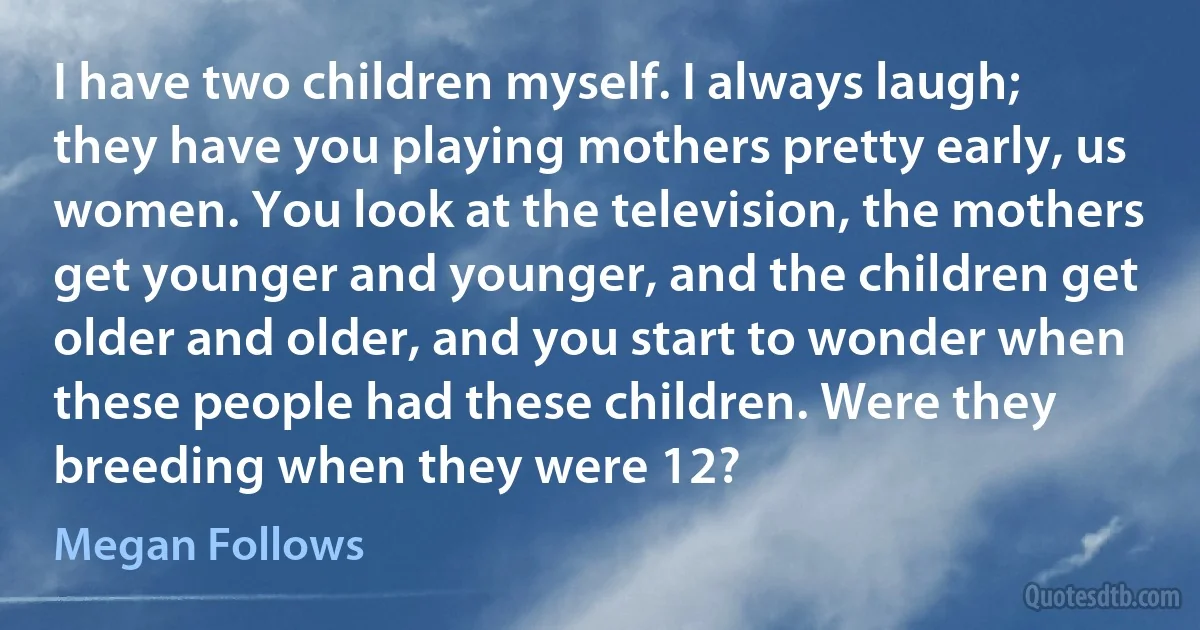 I have two children myself. I always laugh; they have you playing mothers pretty early, us women. You look at the television, the mothers get younger and younger, and the children get older and older, and you start to wonder when these people had these children. Were they breeding when they were 12? (Megan Follows)