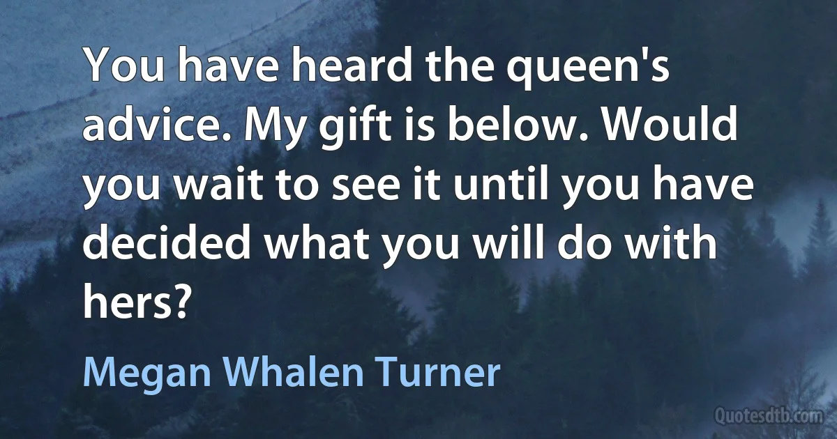 You have heard the queen's advice. My gift is below. Would you wait to see it until you have decided what you will do with hers? (Megan Whalen Turner)