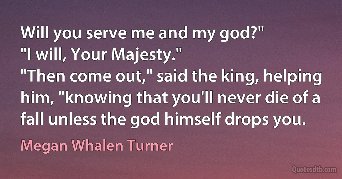 Will you serve me and my god?"
"I will, Your Majesty."
"Then come out," said the king, helping him, "knowing that you'll never die of a fall unless the god himself drops you. (Megan Whalen Turner)