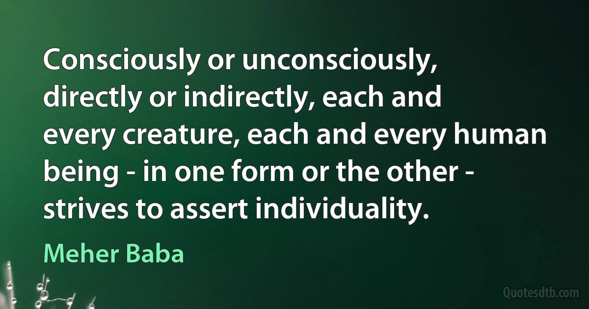 Consciously or unconsciously, directly or indirectly, each and every creature, each and every human being - in one form or the other - strives to assert individuality. (Meher Baba)