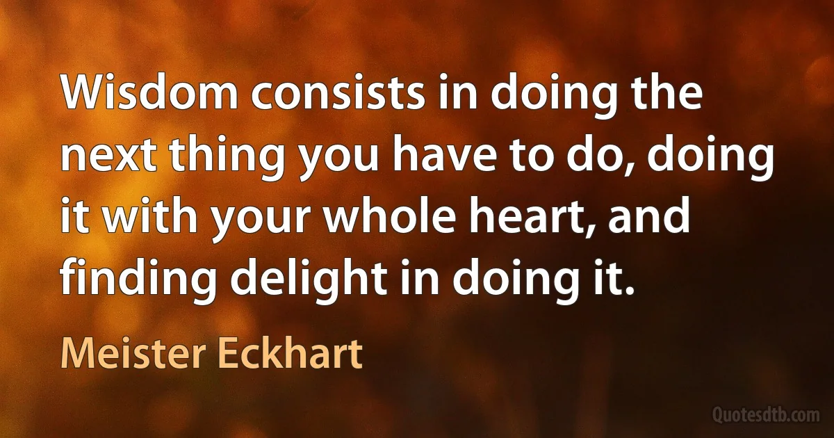 Wisdom consists in doing the next thing you have to do, doing it with your whole heart, and finding delight in doing it. (Meister Eckhart)