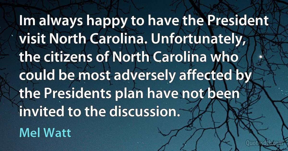 Im always happy to have the President visit North Carolina. Unfortunately, the citizens of North Carolina who could be most adversely affected by the Presidents plan have not been invited to the discussion. (Mel Watt)