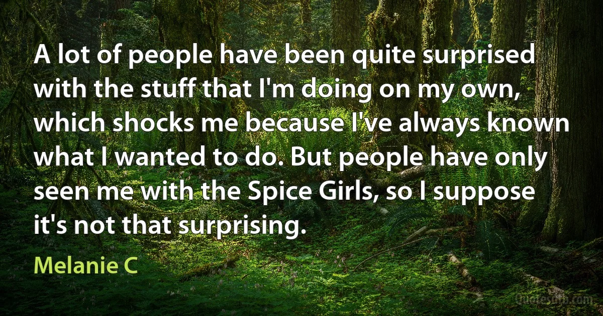 A lot of people have been quite surprised with the stuff that I'm doing on my own, which shocks me because I've always known what I wanted to do. But people have only seen me with the Spice Girls, so I suppose it's not that surprising. (Melanie C)