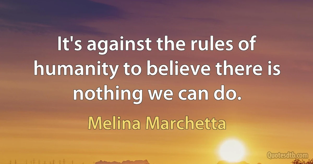 It's against the rules of humanity to believe there is nothing we can do. (Melina Marchetta)