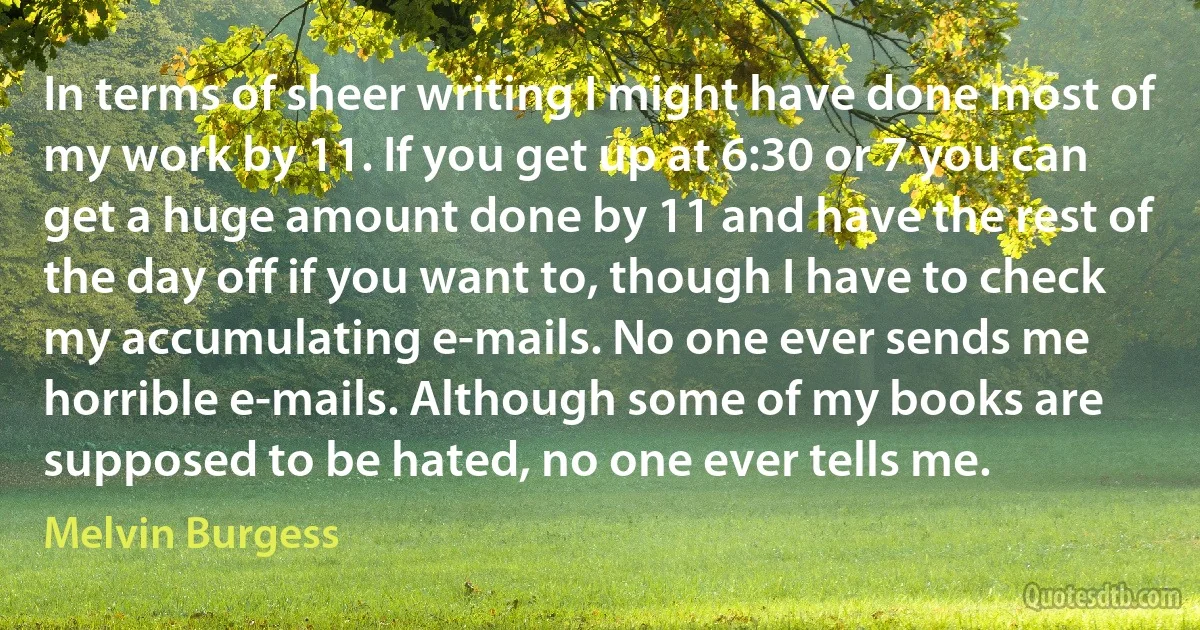 In terms of sheer writing I might have done most of my work by 11. If you get up at 6:30 or 7 you can get a huge amount done by 11 and have the rest of the day off if you want to, though I have to check my accumulating e-mails. No one ever sends me horrible e-mails. Although some of my books are supposed to be hated, no one ever tells me. (Melvin Burgess)