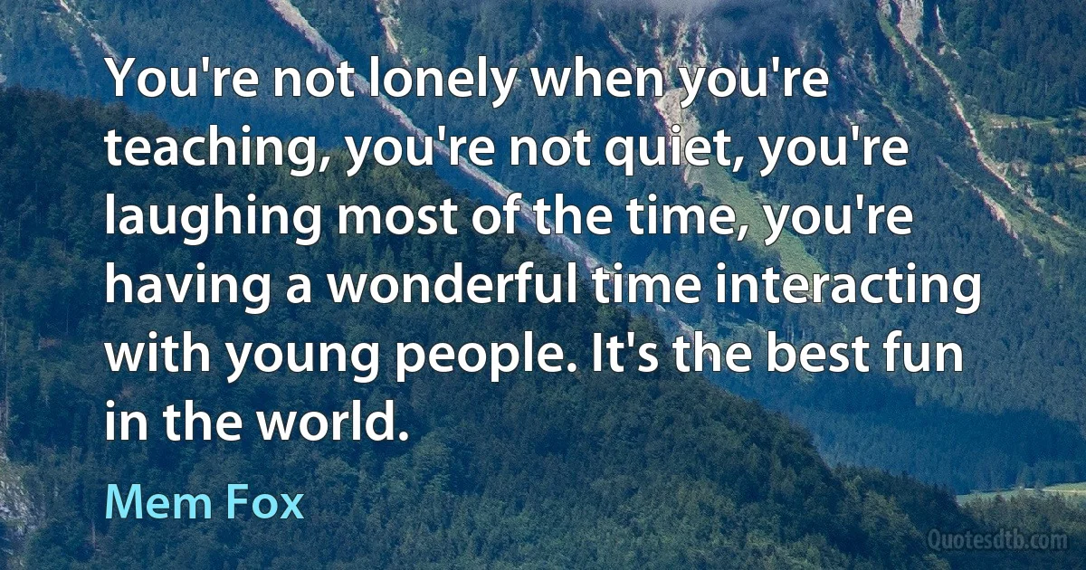 You're not lonely when you're teaching, you're not quiet, you're laughing most of the time, you're having a wonderful time interacting with young people. It's the best fun in the world. (Mem Fox)