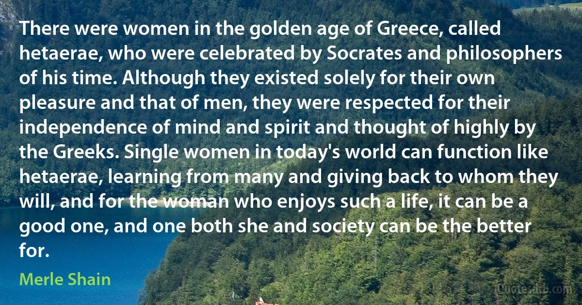 There were women in the golden age of Greece, called hetaerae, who were celebrated by Socrates and philosophers of his time. Although they existed solely for their own pleasure and that of men, they were respected for their independence of mind and spirit and thought of highly by the Greeks. Single women in today's world can function like hetaerae, learning from many and giving back to whom they will, and for the woman who enjoys such a life, it can be a good one, and one both she and society can be the better for. (Merle Shain)