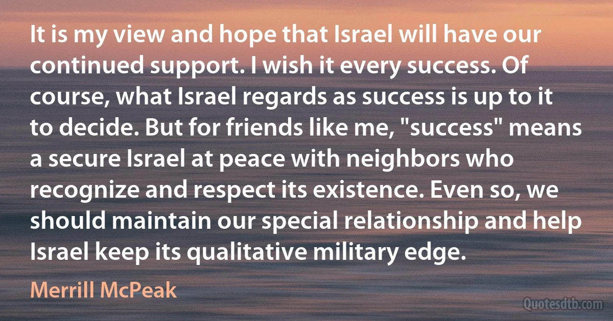 It is my view and hope that Israel will have our continued support. I wish it every success. Of course, what Israel regards as success is up to it to decide. But for friends like me, "success" means a secure Israel at peace with neighbors who recognize and respect its existence. Even so, we should maintain our special relationship and help Israel keep its qualitative military edge. (Merrill McPeak)