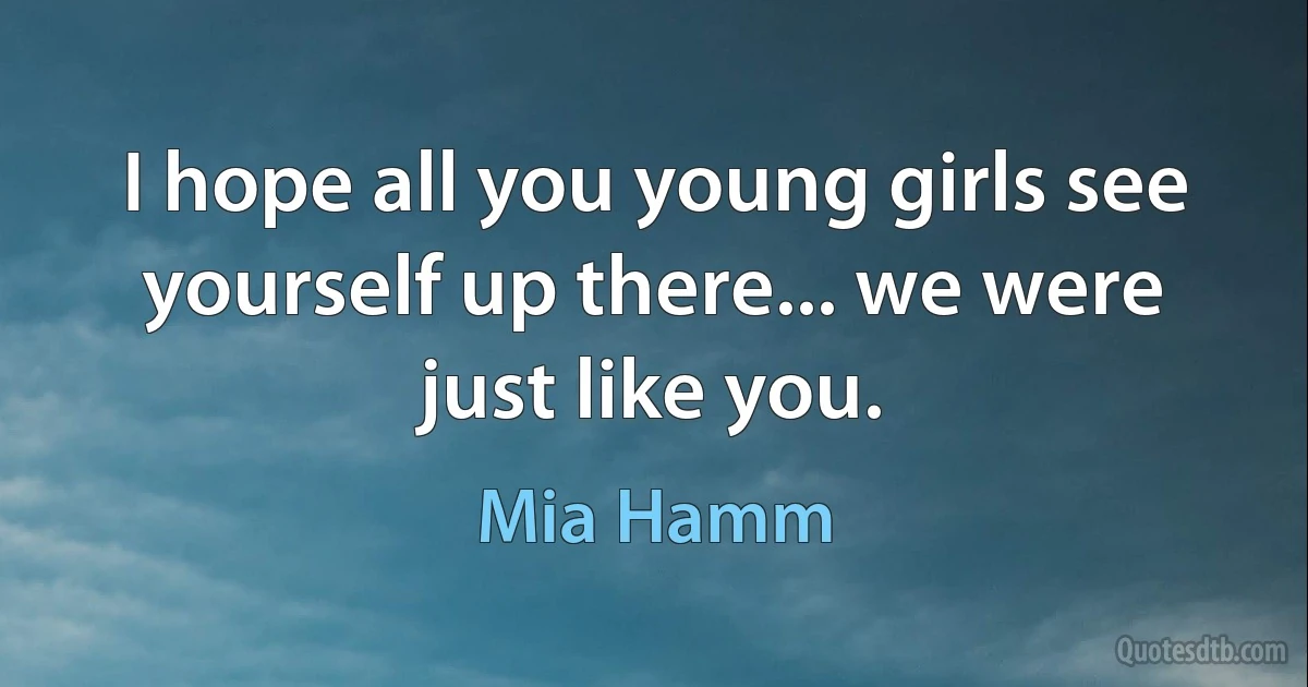 I hope all you young girls see yourself up there... we were just like you. (Mia Hamm)